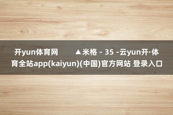 开yun体育网        ▲米格 - 35 -云yun开·体育全站app(kaiyun)(中国)官方网站 登录入口