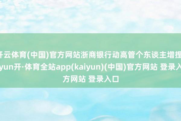 开云体育(中国)官方网站浙商银行动高管个东谈主增捏-云yun开·体育全站app(kaiyun)(中国)官方网站 登录入口