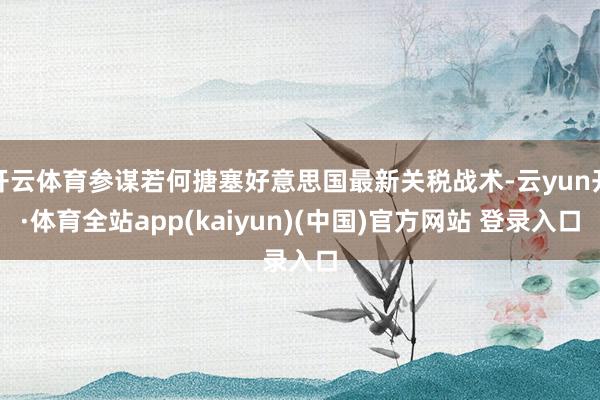 开云体育参谋若何搪塞好意思国最新关税战术-云yun开·体育全站app(kaiyun)(中国)官方网站 登录入口