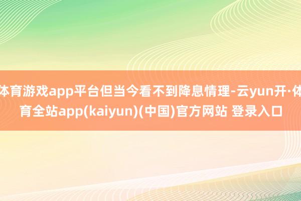 体育游戏app平台但当今看不到降息情理-云yun开·体育全站app(kaiyun)(中国)官方网站 登录入口