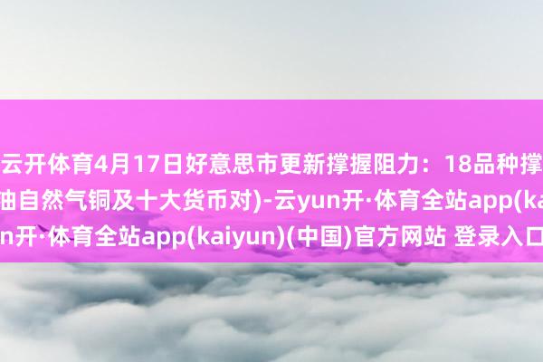 云开体育4月17日好意思市更新撑握阻力：18品种撑握阻力(金银铂钯原油自然气铜及十大货币对)-云yun开·体育全站app(kaiyun)(中国)官方网站 登录入口