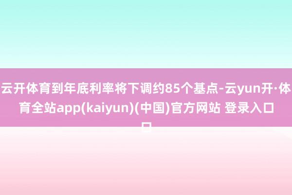 云开体育到年底利率将下调约85个基点-云yun开·体育全站app(kaiyun)(中国)官方网站 登录入口