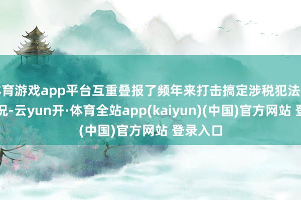 体育游戏app平台互重叠报了频年来打击搞定涉税犯法作恶的情况-云yun开·体育全站app(kaiyun)(中国)官方网站 登录入口