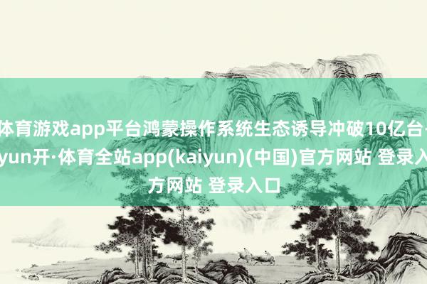 体育游戏app平台鸿蒙操作系统生态诱导冲破10亿台-云yun开·体育全站app(kaiyun)(中国)官方网站 登录入口