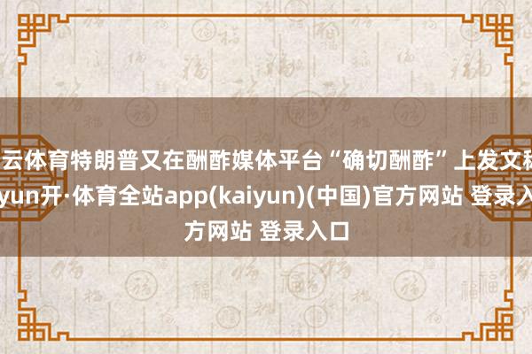 开云体育特朗普又在酬酢媒体平台“确切酬酢”上发文称-云yun开·体育全站app(kaiyun)(中国)官方网站 登录入口