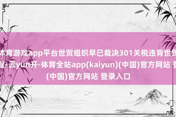 体育游戏app平台世贸组织早已裁决301关税违背世贸组织章程-云yun开·体育全站app(kaiyun)(中国)官方网站 登录入口