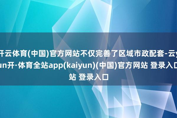 开云体育(中国)官方网站不仅完善了区域市政配套-云yun开·体育全站app(kaiyun)(中国)官方网站 登录入口