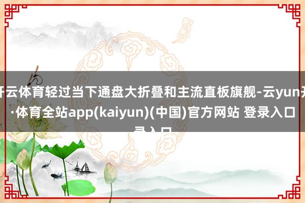开云体育轻过当下通盘大折叠和主流直板旗舰-云yun开·体育全站app(kaiyun)(中国)官方网站 登录入口
