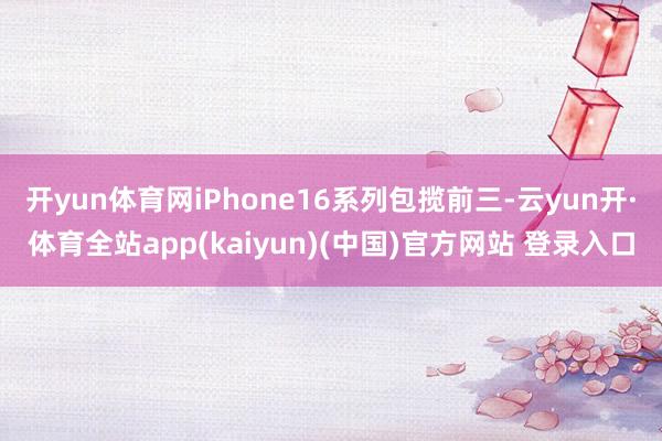 开yun体育网iPhone16系列包揽前三-云yun开·体育全站app(kaiyun)(中国)官方网站 登录入口