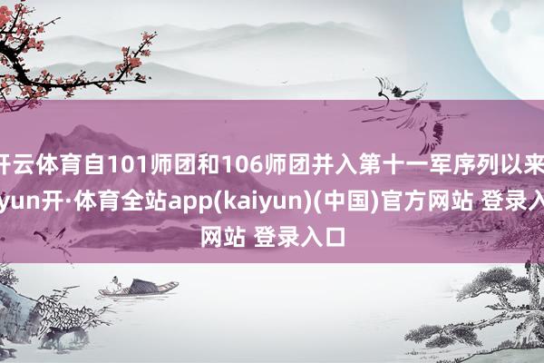 开云体育自101师团和106师团并入第十一军序列以来-云yun开·体育全站app(kaiyun)(中国)官方网站 登录入口