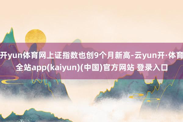 开yun体育网上证指数也创9个月新高-云yun开·体育全站app(kaiyun)(中国)官方网站 登录入口