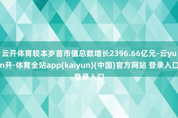 云开体育较本岁首市值总数增长2396.66亿元-云yun开·体育全站app(kaiyun)(中国)官方网站 登录入口