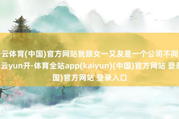 开云体育(中国)官方网站我跟女一又友是一个公司不同部门的-云yun开·体育全站app(kaiyun)(中国)官方网站 登录入口
