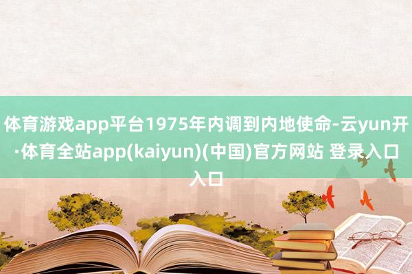 体育游戏app平台1975年内调到内地使命-云yun开·体育全站app(kaiyun)(中国)官方网站 登录入口