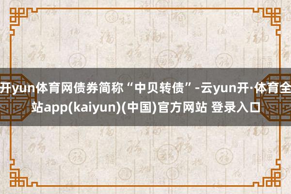 开yun体育网债券简称“中贝转债”-云yun开·体育全站app(kaiyun)(中国)官方网站 登录入口