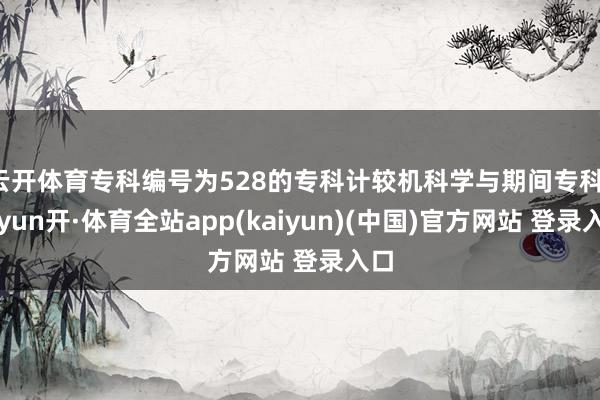 云开体育专科编号为528的专科计较机科学与期间专科-云yun开·体育全站app(kaiyun)(中国)官方网站 登录入口
