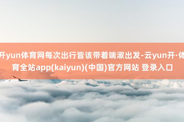 开yun体育网每次出行皆该带着端淑出发-云yun开·体育全站app(kaiyun)(中国)官方网站 登录入口