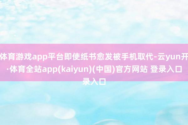 体育游戏app平台即使纸书愈发被手机取代-云yun开·体育全站app(kaiyun)(中国)官方网站 登录入口