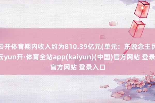 云开体育期内收入约为810.39亿元(单元：东说念主民币-云yun开·体育全站app(kaiyun)(中国)官方网站 登录入口
