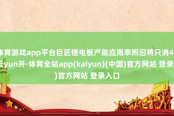体育游戏app平台巨匠锂电板产能应用率照旧将只消46%-云yun开·体育全站app(kaiyun)(中国)官方网站 登录入口