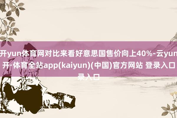 开yun体育网对比来看好意思国售价向上40%-云yun开·体育全站app(kaiyun)(中国)官方网站 登录入口