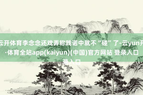 云开体育李念念还戏弄称践诺中就不“碰”了-云yun开·体育全站app(kaiyun)(中国)官方网站 登录入口
