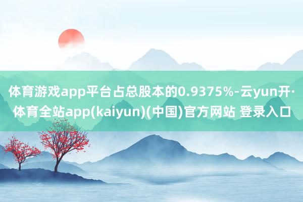 体育游戏app平台占总股本的0.9375%-云yun开·体育全站app(kaiyun)(中国)官方网站 登录入口
