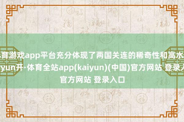 体育游戏app平台充分体现了两国关连的稀奇性和高水平-云yun开·体育全站app(kaiyun)(中国)官方网站 登录入口