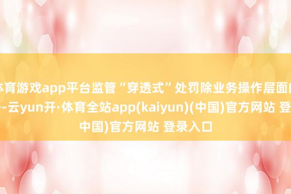 体育游戏app平台监管“穿透式”处罚除业务操作层面的问题外-云yun开·体育全站app(kaiyun)(中国)官方网站 登录入口