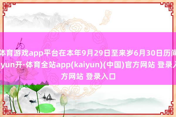 体育游戏app平台在本年9月29日至来岁6月30日历间-云yun开·体育全站app(kaiyun)(中国)官方网站 登录入口