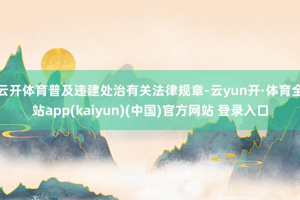 云开体育普及违建处治有关法律规章-云yun开·体育全站app(kaiyun)(中国)官方网站 登录入口