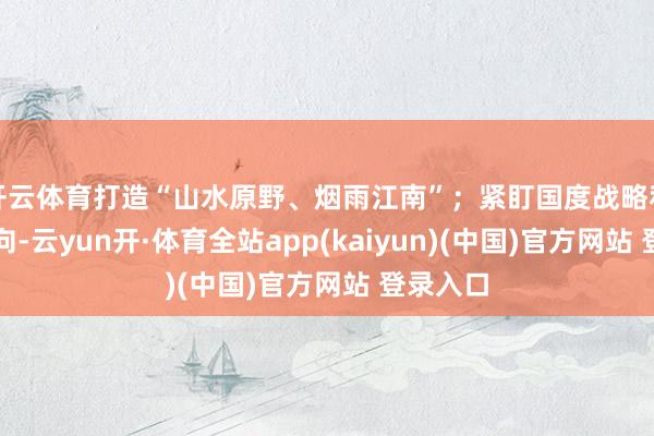开云体育打造“山水原野、烟雨江南”;紧盯国度战略和投资导向-云yun开·体育全站app(kaiyun)(中国)官方网站 登录入口