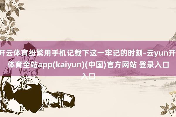 开云体育纷繁用手机记载下这一牢记的时刻-云yun开·体育全站app(kaiyun)(中国)官方网站 登录入口