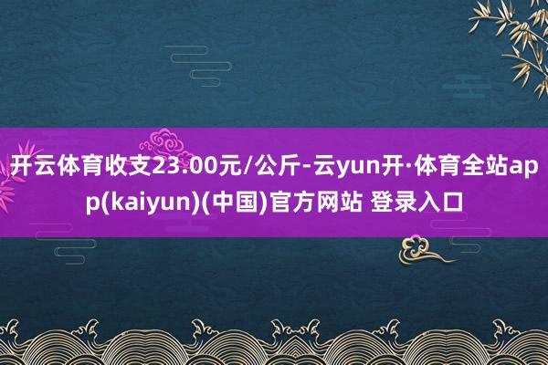 开云体育收支23.00元/公斤-云yun开·体育全站app(kaiyun)(中国)官方网站 登录入口