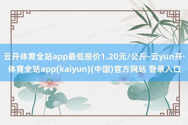 云开体育全站app最低报价1.20元/公斤-云yun开·体育全站app(kaiyun)(中国)官方网站 登录入口