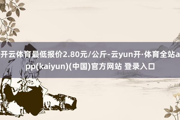 开云体育最低报价2.80元/公斤-云yun开·体育全站app(kaiyun)(中国)官方网站 登录入口