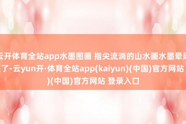 云开体育全站app水墨图画 指尖流淌的山水画水墨晕染甲太绝顶了-云yun开·体育全站app(kaiyun)(中国)官方网站 登录入口