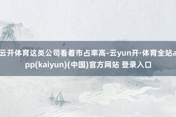 云开体育这类公司看着市占率高-云yun开·体育全站app(kaiyun)(中国)官方网站 登录入口
