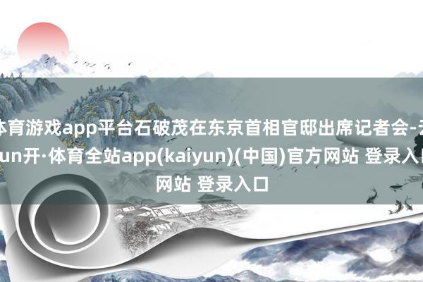 体育游戏app平台石破茂在东京首相官邸出席记者会-云yun开·体育全站app(kaiyun)(中国)官方网站 登录入口