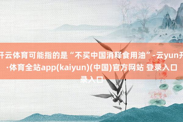 开云体育可能指的是“不买中国消释食用油”-云yun开·体育全站app(kaiyun)(中国)官方网站 登录入口