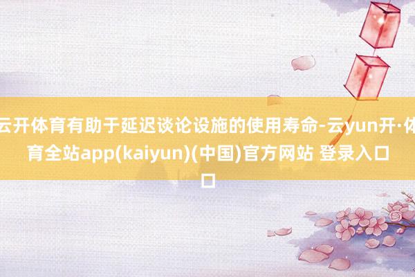 云开体育有助于延迟谈论设施的使用寿命-云yun开·体育全站app(kaiyun)(中国)官方网站 登录入口