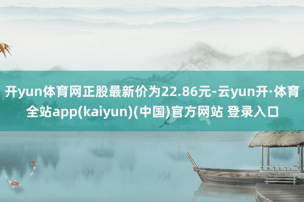 开yun体育网正股最新价为22.86元-云yun开·体育全站app(kaiyun)(中国)官方网站 登录入口
