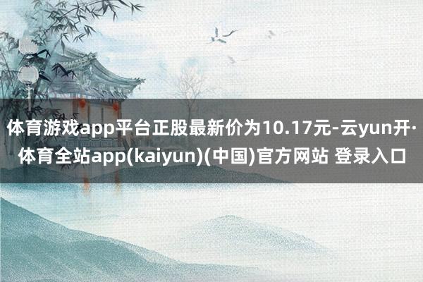 体育游戏app平台正股最新价为10.17元-云yun开·体育全站app(kaiyun)(中国)官方网站 登录入口