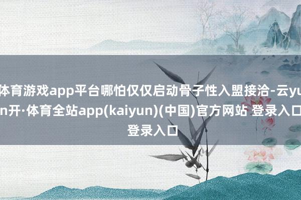 体育游戏app平台哪怕仅仅启动骨子性入盟接洽-云yun开·体育全站app(kaiyun)(中国)官方网站 登录入口