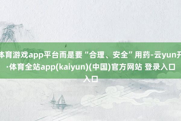体育游戏app平台而是要“合理、安全”用药-云yun开·体育全站app(kaiyun)(中国)官方网站 登录入口