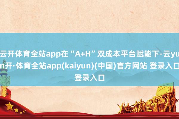 云开体育全站app在“A+H”双成本平台赋能下-云yun开·体育全站app(kaiyun)(中国)官方网站 登录入口