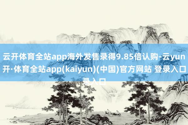 云开体育全站app海外发售录得9.85倍认购-云yun开·体育全站app(kaiyun)(中国)官方网站 登录入口