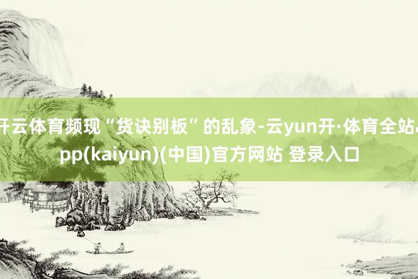 开云体育频现“货诀别板”的乱象-云yun开·体育全站app(kaiyun)(中国)官方网站 登录入口