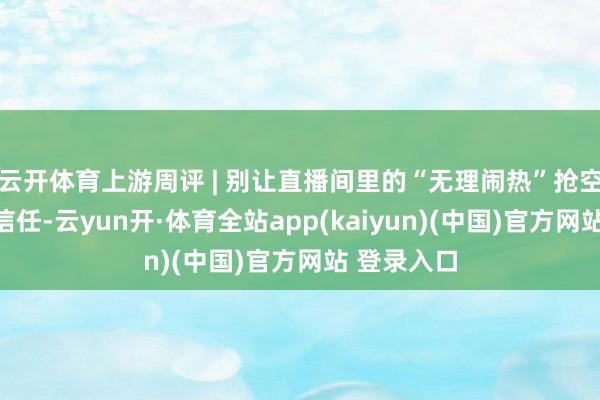 云开体育上游周评 | 别让直播间里的“无理闹热”抢空破钞者的信任-云yun开·体育全站app(kaiyun)(中国)官方网站 登录入口