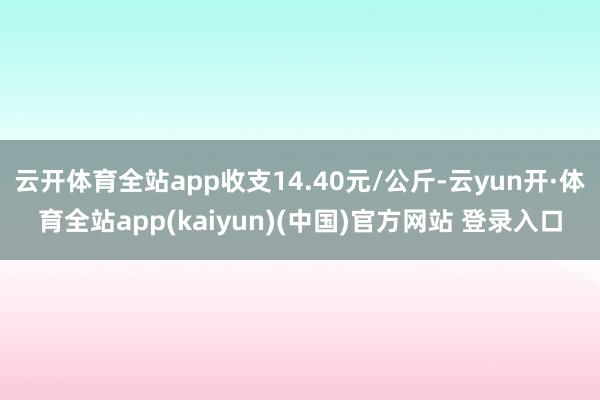 云开体育全站app收支14.40元/公斤-云yun开·体育全站app(kaiyun)(中国)官方网站 登录入口